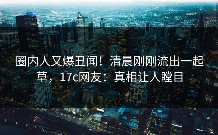 圈内人又爆丑闻！清晨刚刚流出一起草，17c网友：真相让人瞠目