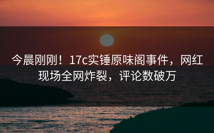 今晨刚刚！17c实锤原味阁事件，网红现场全网炸裂，评论数破万