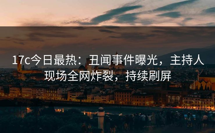 17c今日最热：丑闻事件曝光，主持人现场全网炸裂，持续刷屏