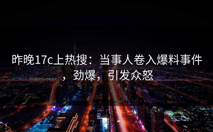 昨晚17c上热搜：当事人卷入爆料事件，劲爆，引发众怒