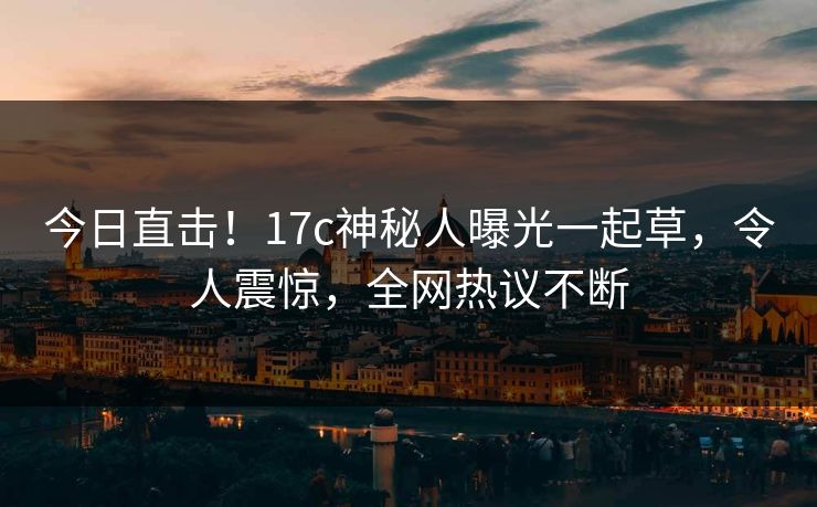 今日直击！17c神秘人曝光一起草，令人震惊，全网热议不断
