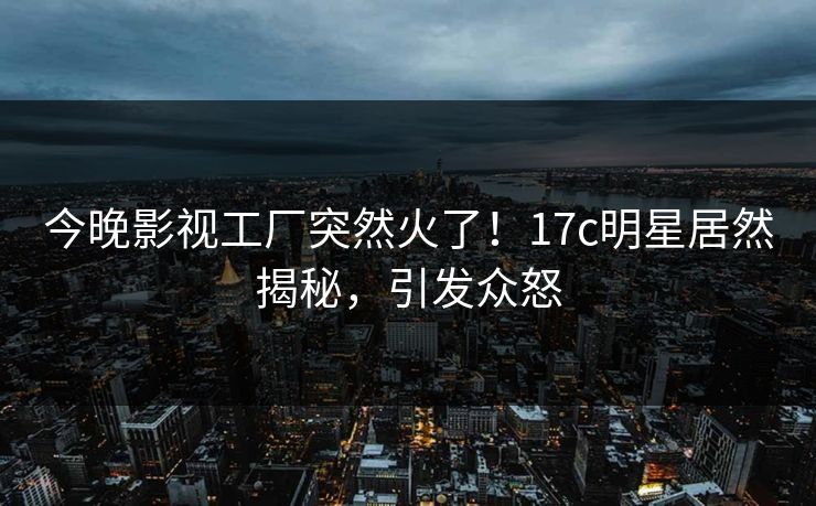 今晚影视工厂突然火了！17c明星居然揭秘，引发众怒