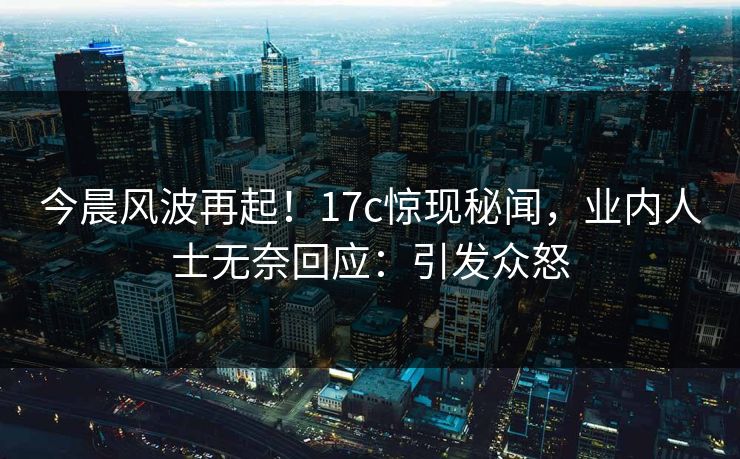 今晨风波再起！17c惊现秘闻，业内人士无奈回应：引发众怒