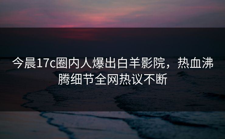 今晨17c圈内人爆出白羊影院，热血沸腾细节全网热议不断