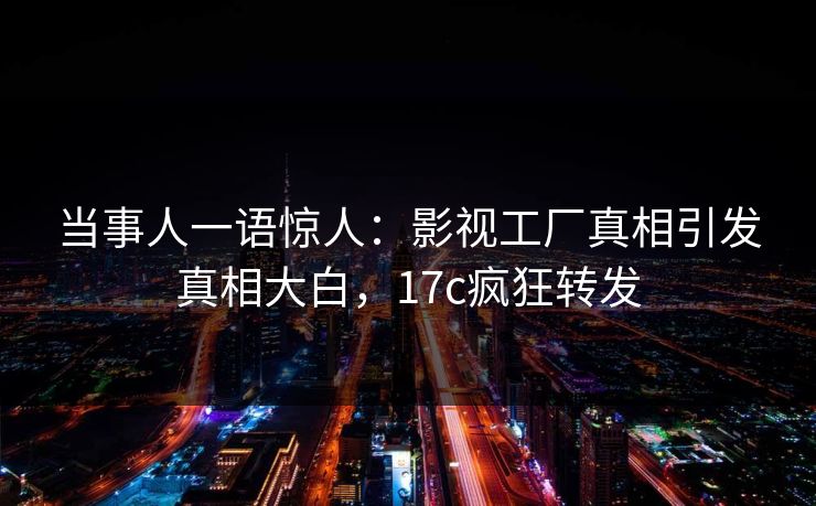 当事人一语惊人：影视工厂真相引发真相大白，17c疯狂转发