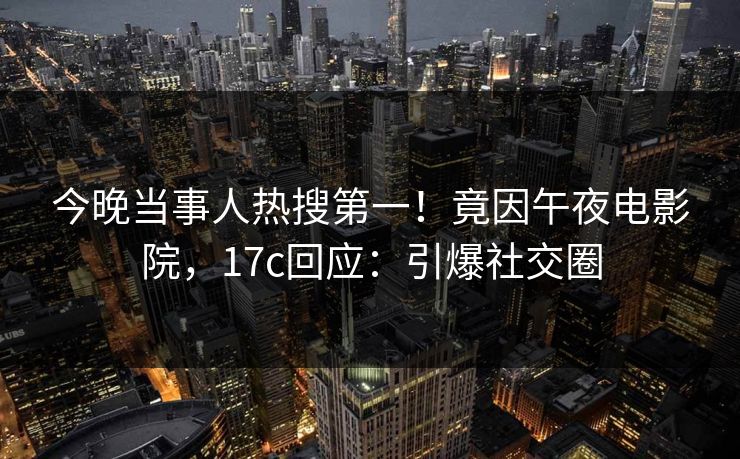 今晚当事人热搜第一！竟因午夜电影院，17c回应：引爆社交圈