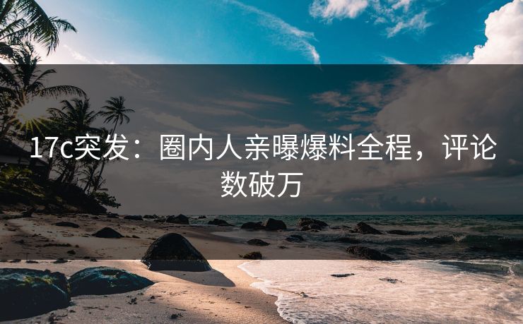 17c突发：圈内人亲曝爆料全程，评论数破万