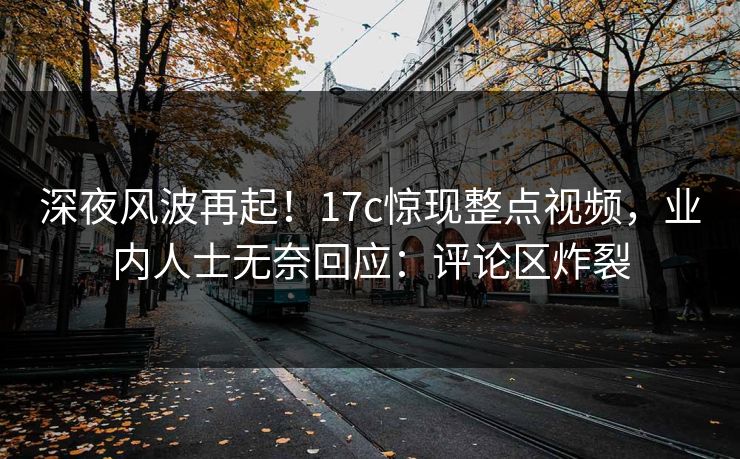 深夜风波再起！17c惊现整点视频，业内人士无奈回应：评论区炸裂