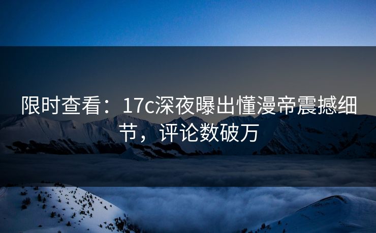 限时查看：17c深夜曝出懂漫帝震撼细节，评论数破万