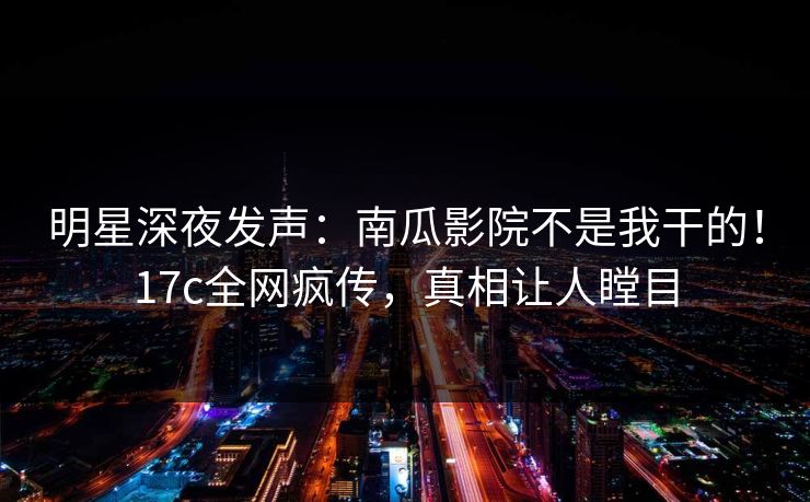 明星深夜发声：南瓜影院不是我干的！17c全网疯传，真相让人瞠目