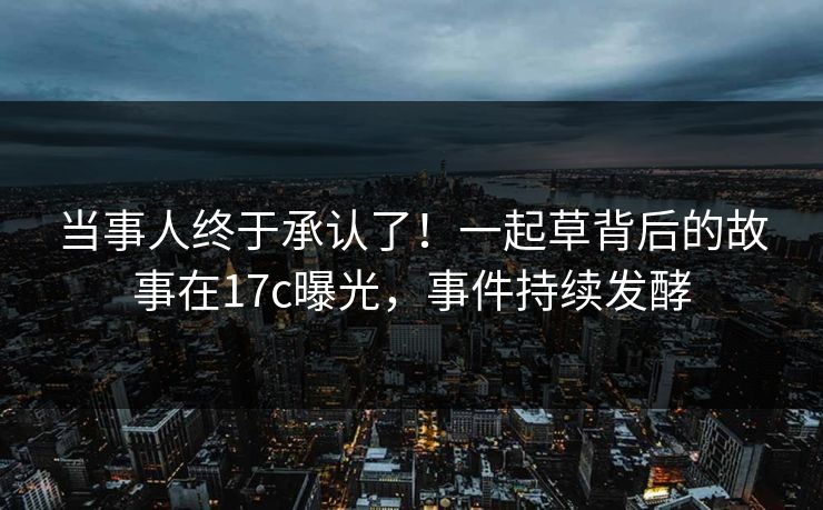 当事人终于承认了！一起草背后的故事在17c曝光，事件持续发酵