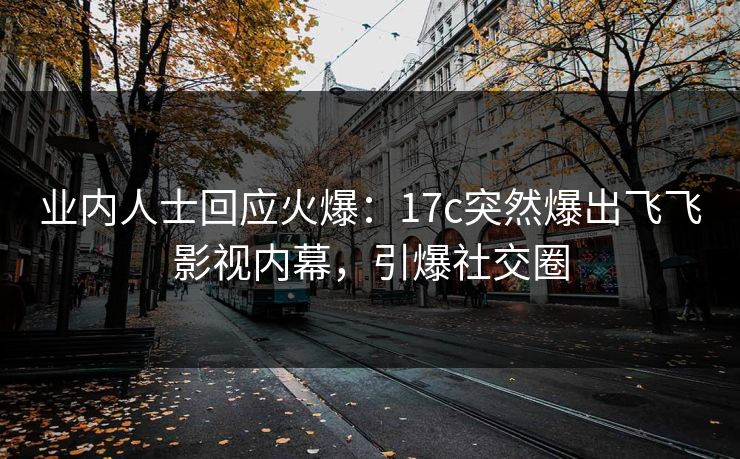 业内人士回应火爆：17c突然爆出飞飞影视内幕，引爆社交圈