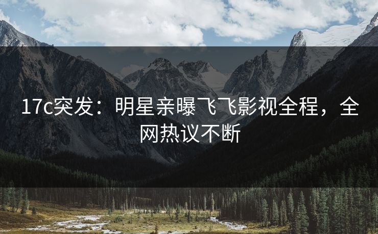 17c突发：明星亲曝飞飞影视全程，全网热议不断