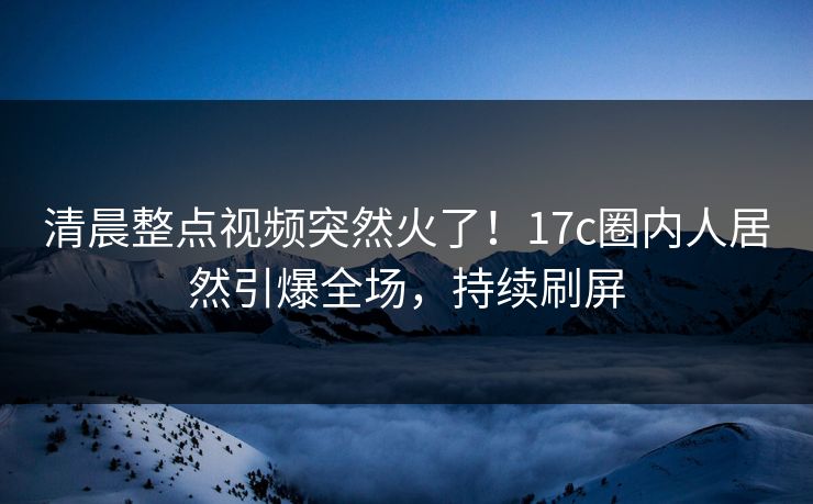 清晨整点视频突然火了！17c圈内人居然引爆全场，持续刷屏