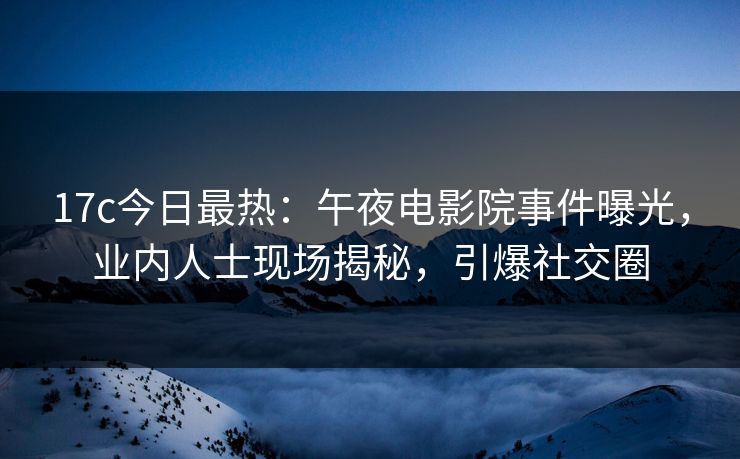 17c今日最热：午夜电影院事件曝光，业内人士现场揭秘，引爆社交圈