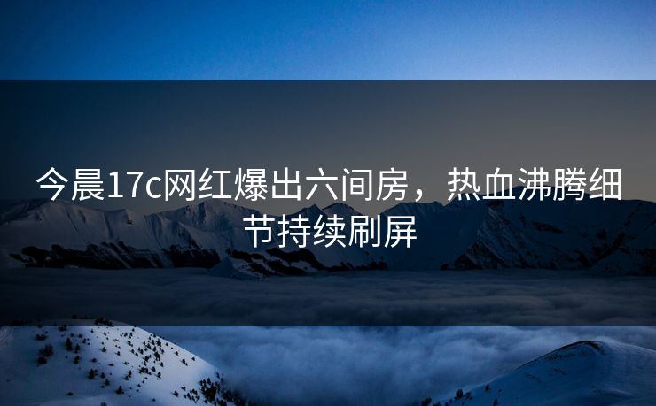 今晨17c网红爆出六间房，热血沸腾细节持续刷屏