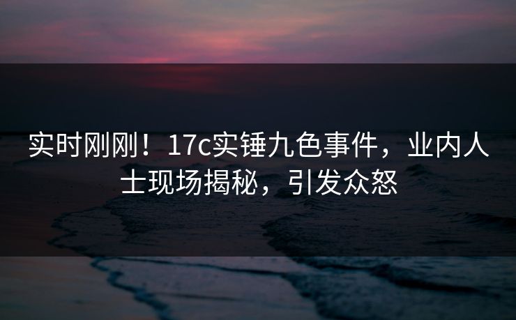 实时刚刚！17c实锤九色事件，业内人士现场揭秘，引发众怒