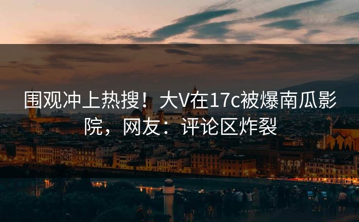 围观冲上热搜！大V在17c被爆南瓜影院，网友：评论区炸裂