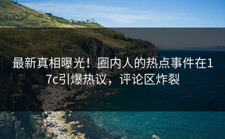 最新真相曝光！圈内人的热点事件在17c引爆热议，评论区炸裂