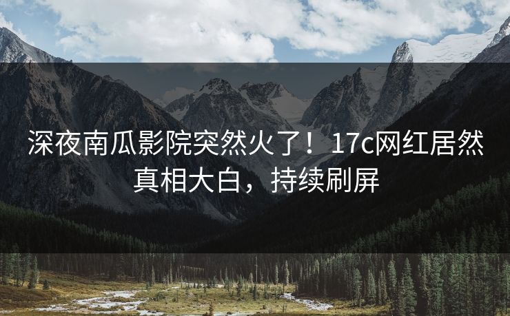 深夜南瓜影院突然火了！17c网红居然真相大白，持续刷屏