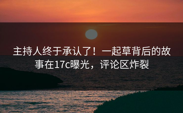 主持人终于承认了！一起草背后的故事在17c曝光，评论区炸裂