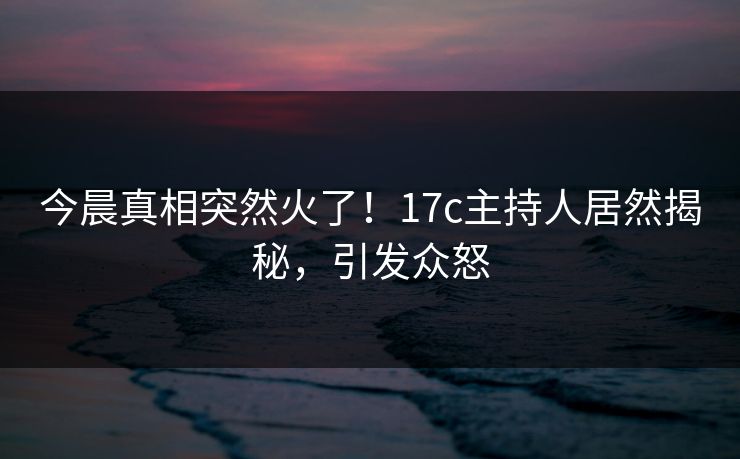 今晨真相突然火了！17c主持人居然揭秘，引发众怒