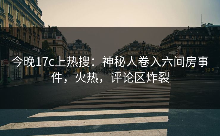 今晚17c上热搜：神秘人卷入六间房事件，火热，评论区炸裂