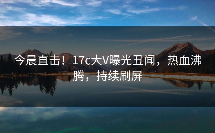 今晨直击！17c大V曝光丑闻，热血沸腾，持续刷屏