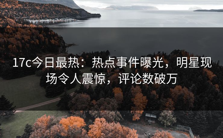 17c今日最热：热点事件曝光，明星现场令人震惊，评论数破万