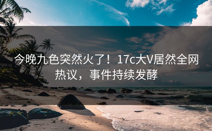 今晚九色突然火了！17c大V居然全网热议，事件持续发酵