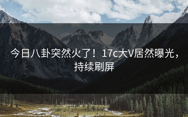 今日八卦突然火了！17c大V居然曝光，持续刷屏