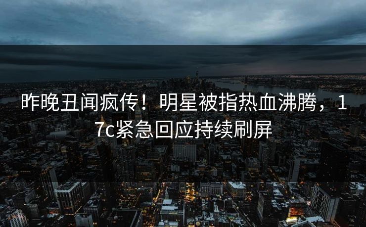 昨晚丑闻疯传！明星被指热血沸腾，17c紧急回应持续刷屏