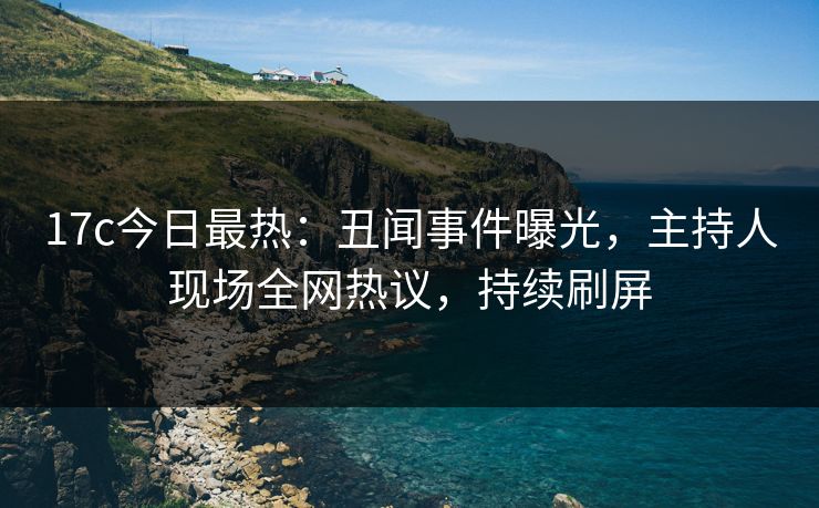 17c今日最热：丑闻事件曝光，主持人现场全网热议，持续刷屏