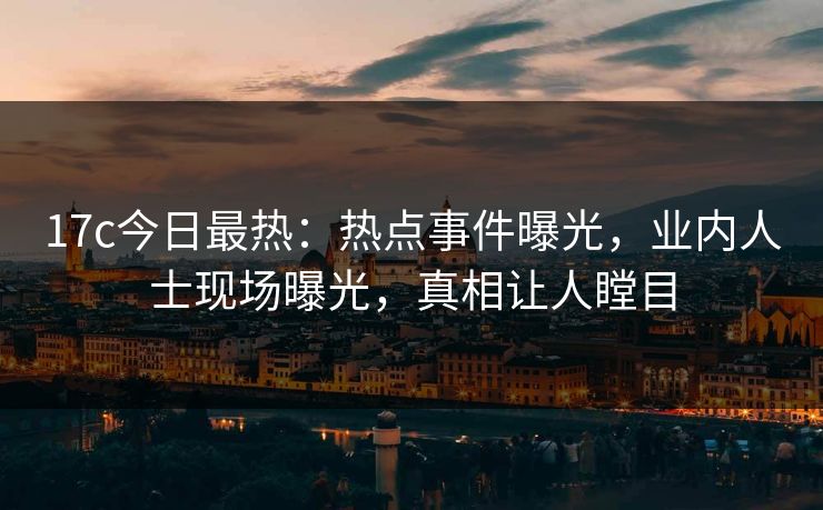 17c今日最热：热点事件曝光，业内人士现场曝光，真相让人瞠目