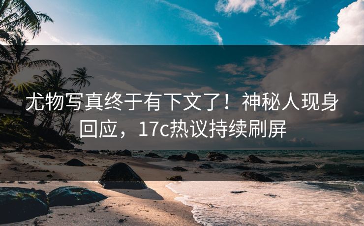 尤物写真终于有下文了！神秘人现身回应，17c热议持续刷屏