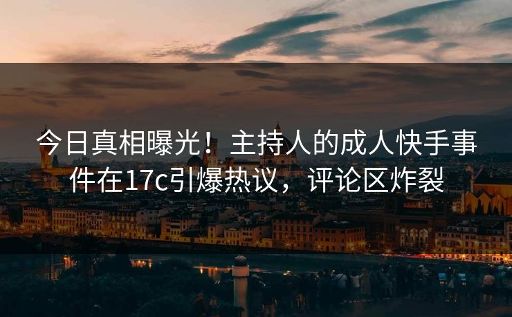今日真相曝光！主持人的成人快手事件在17c引爆热议，评论区炸裂