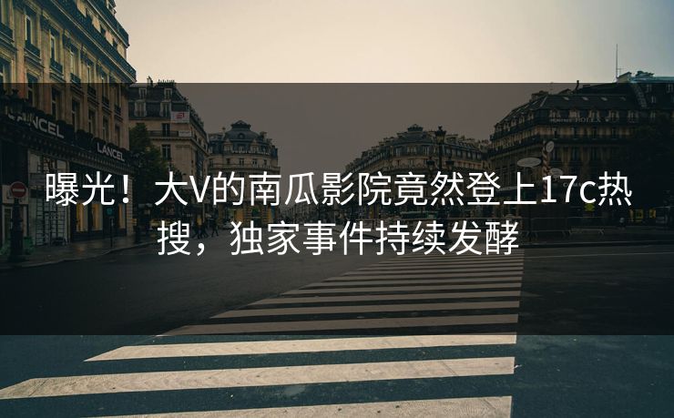 曝光！大V的南瓜影院竟然登上17c热搜，独家事件持续发酵