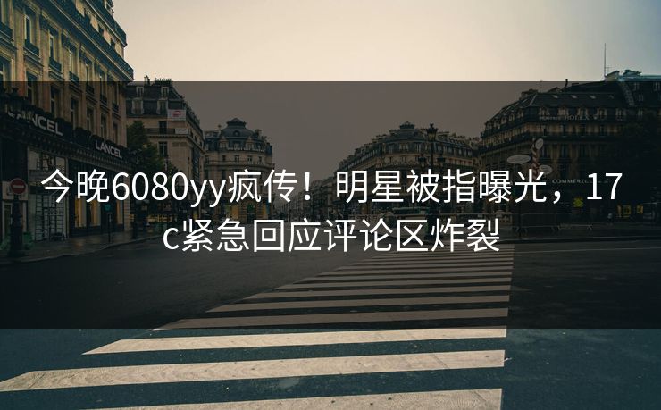 今晚6080yy疯传！明星被指曝光，17c紧急回应评论区炸裂
