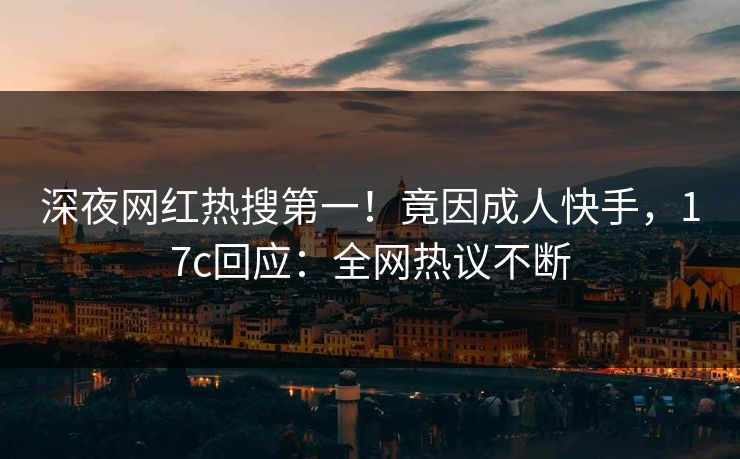 深夜网红热搜第一！竟因成人快手，17c回应：全网热议不断