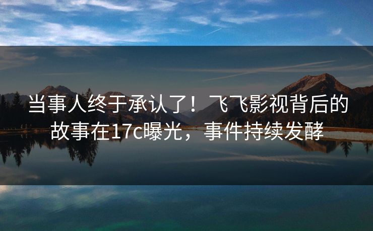 当事人终于承认了！飞飞影视背后的故事在17c曝光，事件持续发酵