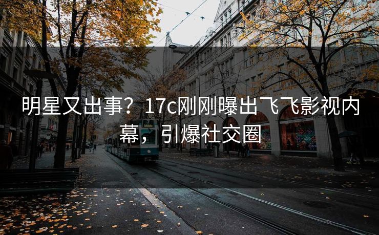 明星又出事？17c刚刚曝出飞飞影视内幕，引爆社交圈