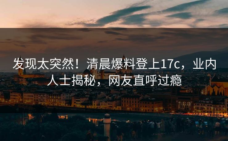 发现太突然！清晨爆料登上17c，业内人士揭秘，网友直呼过瘾