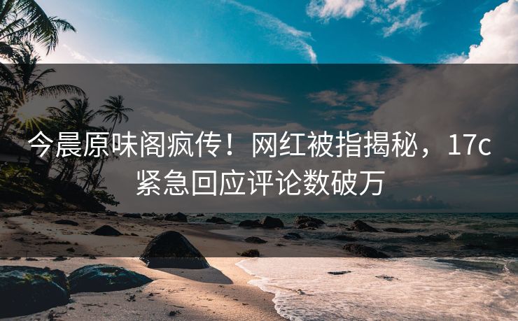 今晨原味阁疯传！网红被指揭秘，17c紧急回应评论数破万