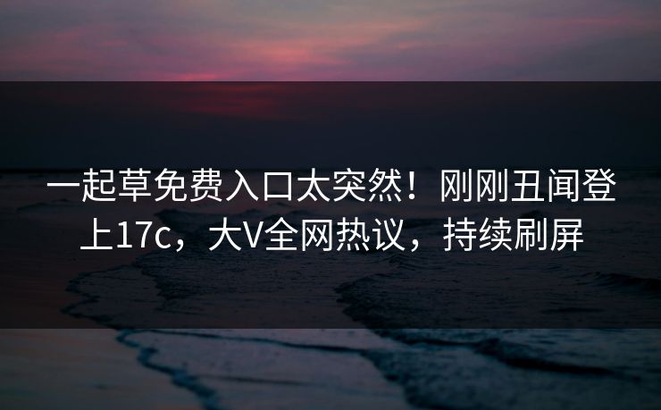 一起草免费入口太突然！刚刚丑闻登上17c，大V全网热议，持续刷屏