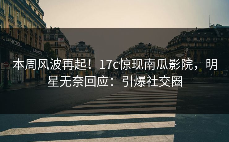 本周风波再起！17c惊现南瓜影院，明星无奈回应：引爆社交圈