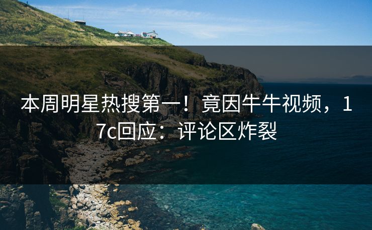 本周明星热搜第一！竟因牛牛视频，17c回应：评论区炸裂