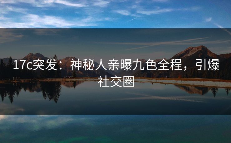 17c突发：神秘人亲曝九色全程，引爆社交圈