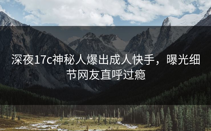 深夜17c神秘人爆出成人快手，曝光细节网友直呼过瘾