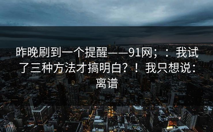 昨晚刷到一个提醒——91网；：我试了三种方法才搞明白？！我只想说：离谱