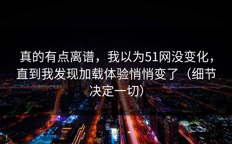 真的有点离谱，我以为51网没变化，直到我发现加载体验悄悄变了（细节决定一切）